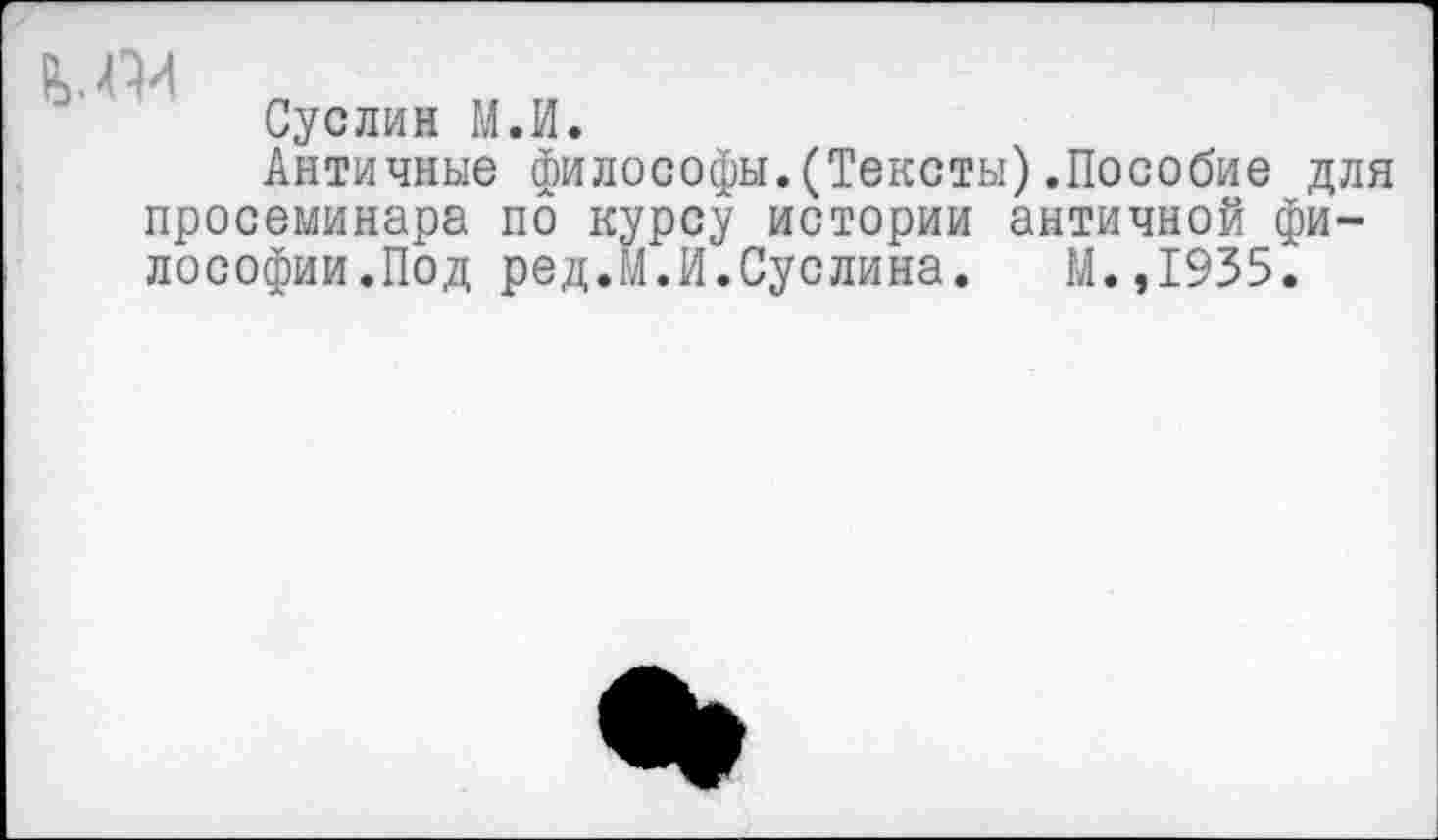 ﻿Суслин М.И.
Античные философы.(Тексты).Пособие для просеминара по курсу истории античной философии.Под ред.М.И.Суслина. М.,1935.